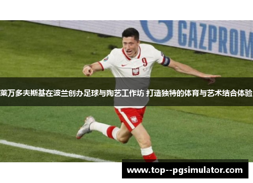 莱万多夫斯基在波兰创办足球与陶艺工作坊 打造独特的体育与艺术结合体验 莱万多夫斯基在波兰创办足球与陶艺工作坊 打造独特的体育与艺术结合体验