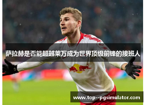 萨拉赫是否能超越莱万成为世界顶级前锋的接班人 萨拉赫是否能超越莱万成为世界顶级前锋的接班人