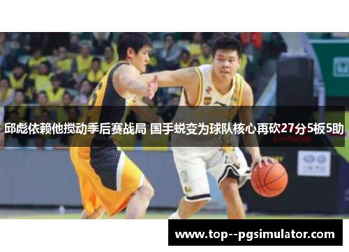 邱彪依赖他搅动季后赛战局 国手蜕变为球队核心再砍27分5板5助