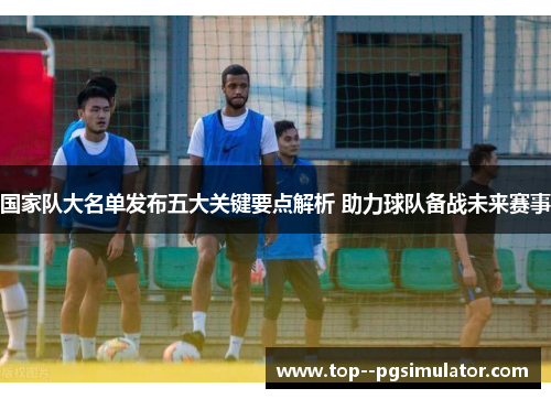 国家队大名单发布五大关键要点解析 助力球队备战未来赛事