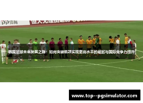 韩国足球未来发展之路：如何突破瓶颈实现更高水平的崛起与国际竞争力提升