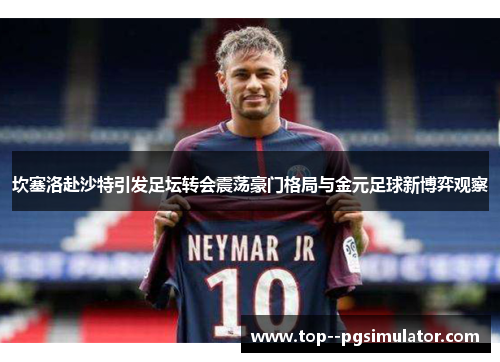 坎塞洛赴沙特引发足坛转会震荡豪门格局与金元足球新博弈观察