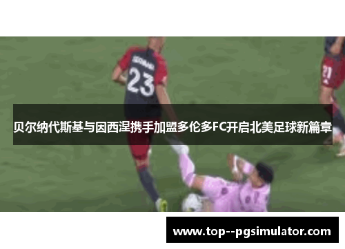 贝尔纳代斯基与因西涅携手加盟多伦多FC开启北美足球新篇章 贝尔纳代斯基与因西涅携手加盟多伦多FC开启北美足球新篇章