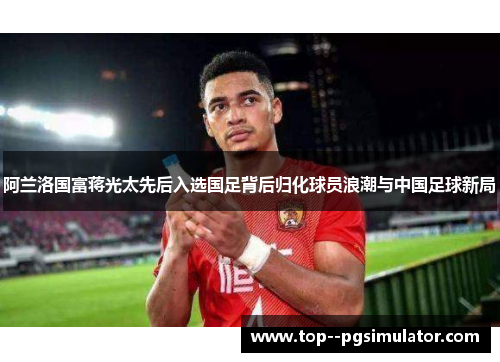 阿兰洛国富蒋光太先后入选国足背后归化球员浪潮与中国足球新局 阿兰洛国富蒋光太先后入选国足背后归化球员浪潮与中国足球新局