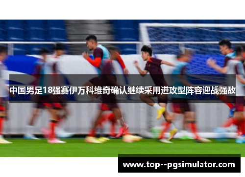 中国男足18强赛伊万科维奇确认继续采用进攻型阵容迎战强敌 中国男足18强赛伊万科维奇确认继续采用进攻型阵容迎战强敌